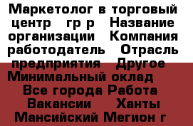 Маркетолог в торговый центр – гр/р › Название организации ­ Компания-работодатель › Отрасль предприятия ­ Другое › Минимальный оклад ­ 1 - Все города Работа » Вакансии   . Ханты-Мансийский,Мегион г.